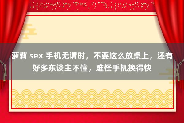 萝莉 sex 手机无谓时，不要这么放桌上，还有好多东谈主不懂，难怪手机换得快