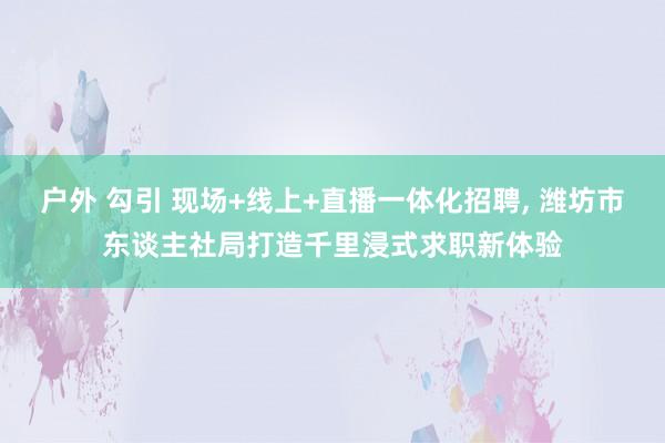 户外 勾引 现场+线上+直播一体化招聘, 潍坊市东谈主社局打造千里浸式求职新体验