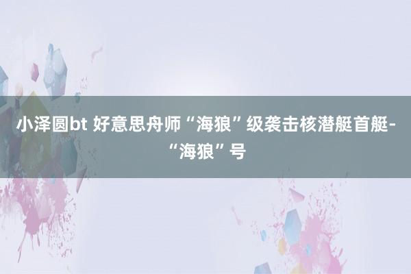 小泽圆bt 好意思舟师“海狼”级袭击核潜艇首艇-“海狼”号