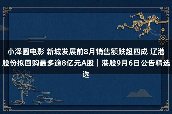 小泽圆电影 新城发展前8月销售额跌超四成 辽港股份拟回购最多逾8亿元A股｜港股9月6日公告精选