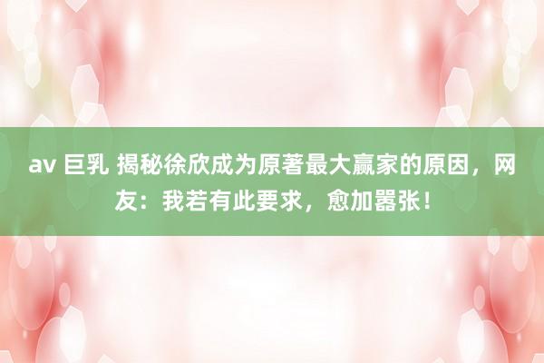 av 巨乳 揭秘徐欣成为原著最大赢家的原因，网友：我若有此要求，愈加嚣张！