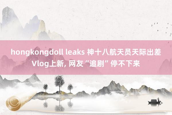 hongkongdoll leaks 神十八航天员天际出差Vlog上新， 网友“追剧”停不下来