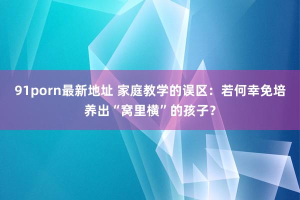 91porn最新地址 家庭教学的误区：若何幸免培养出“窝里横”的孩子？