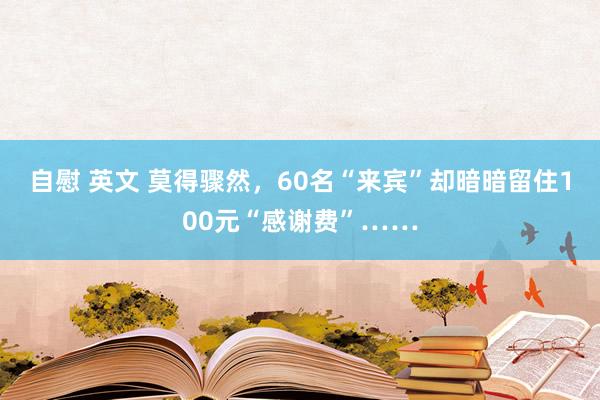 自慰 英文 莫得骤然，60名“来宾”却暗暗留住100元“感谢费”……