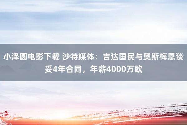 小泽圆电影下载 沙特媒体：吉达国民与奥斯梅恩谈妥4年合同，年薪4000万欧