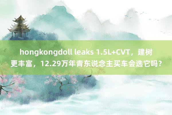 hongkongdoll leaks 1.5L+CVT，建树更丰富，12.29万年青东说念主买车会选它吗？