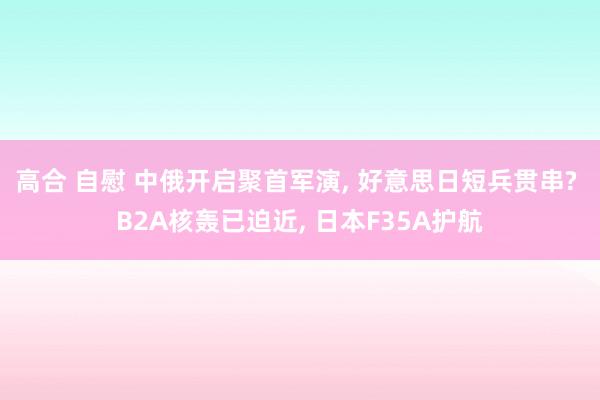 高合 自慰 中俄开启聚首军演， 好意思日短兵贯串? B2A核轰已迫近， 日本F35A护航