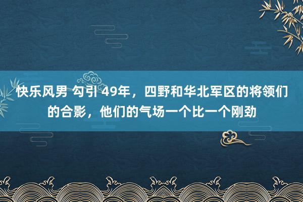 快乐风男 勾引 49年，四野和华北军区的将领们的合影，他们的气场一个比一个刚劲