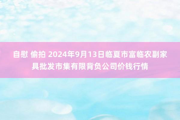 自慰 偷拍 2024年9月13日临夏市富临农副家具批发市集有限背负公司价钱行情