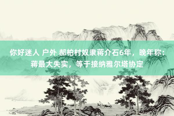 你好迷人 户外 郝柏村奴隶蒋介石6年，晚年称：蒋最大失实，等于接纳雅尔塔协定