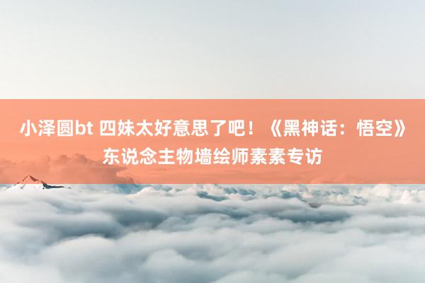 小泽圆bt 四妹太好意思了吧！《黑神话：悟空》东说念主物墙绘师素素专访