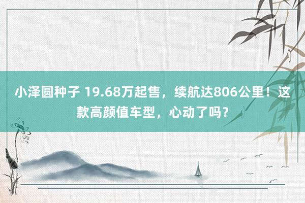 小泽圆种子 19.68万起售，续航达806公里！这款高颜值车型，心动了吗？