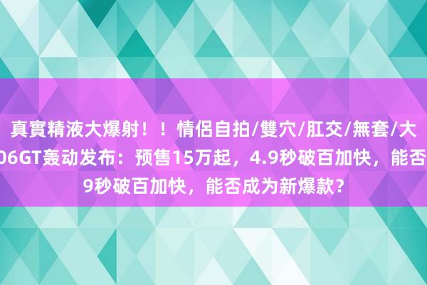 真實精液大爆射！！情侶自拍/雙穴/肛交/無套/大量噴精 海豹06GT轰动发布：预售15万起，4.9秒破百加快，能否成为新爆款？