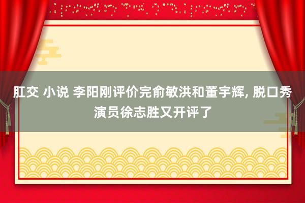 肛交 小说 李阳刚评价完俞敏洪和董宇辉， 脱口秀演员徐志胜又开评了