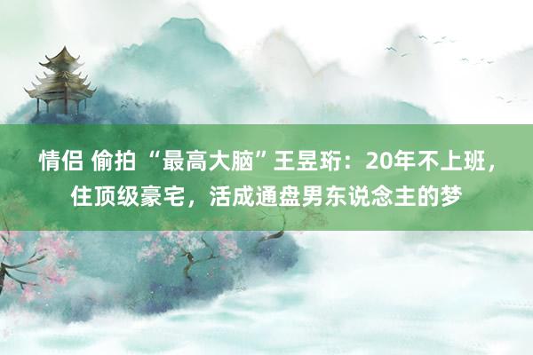 情侣 偷拍 “最高大脑”王昱珩：20年不上班，住顶级豪宅，活成通盘男东说念主的梦