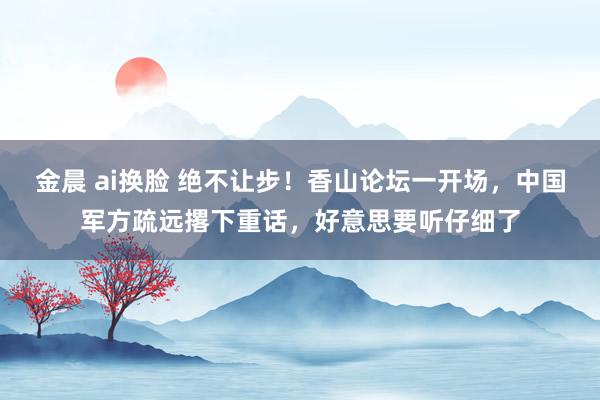 金晨 ai换脸 绝不让步！香山论坛一开场，中国军方疏远撂下重话，好意思要听仔细了