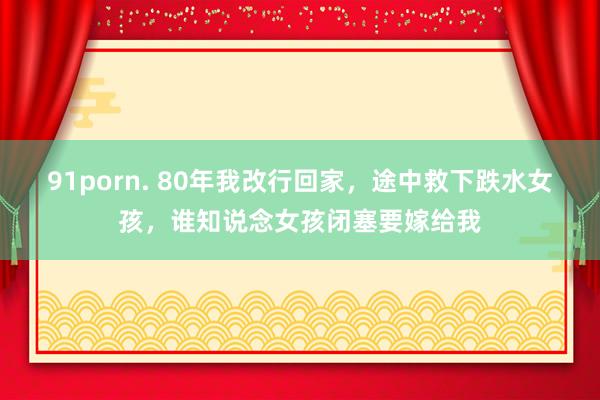 91porn. 80年我改行回家，途中救下跌水女孩，谁知说念女孩闭塞要嫁给我