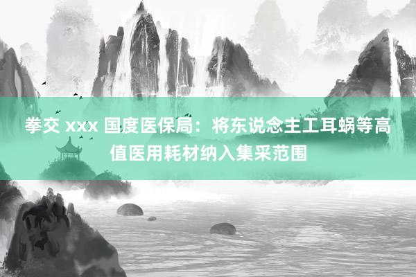 拳交 xxx 国度医保局：将东说念主工耳蜗等高值医用耗材纳入集采范围