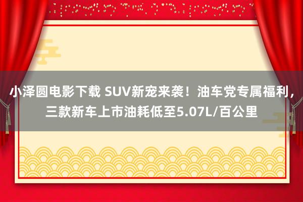 小泽圆电影下载 SUV新宠来袭！油车党专属福利，三款新车上市油耗低至5.07L/百公里