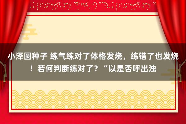 小泽圆种子 练气练对了体格发烧，练错了也发烧！若何判断练对了？“以是否呼出浊