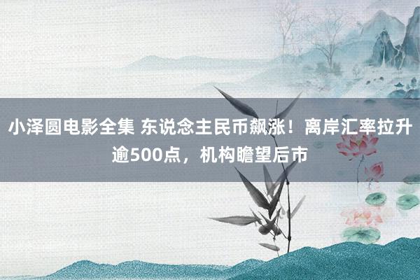 小泽圆电影全集 东说念主民币飙涨！离岸汇率拉升逾500点，机构瞻望后市