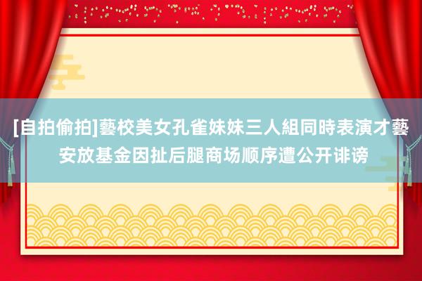 [自拍偷拍]藝校美女孔雀妹妹三人組同時表演才藝 安放基金因扯后腿商场顺序遭公开诽谤