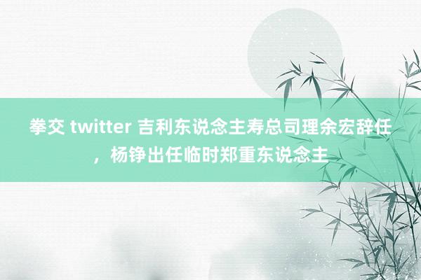 拳交 twitter 吉利东说念主寿总司理余宏辞任，杨铮出任临时郑重东说念主