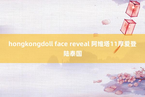 hongkongdoll face reveal 阿维塔11厚爱登陆泰国