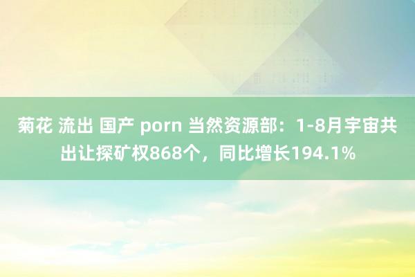 菊花 流出 国产 porn 当然资源部：1-8月宇宙共出让探矿权868个，同比增长194.1%