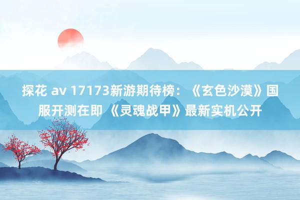 探花 av 17173新游期待榜：《玄色沙漠》国服开测在即 《灵魂战甲》最新实机公开