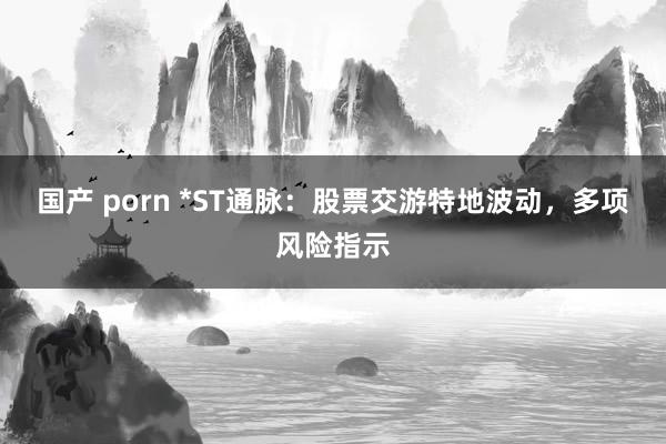 国产 porn *ST通脉：股票交游特地波动，多项风险指示