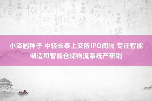 小泽圆种子 中轻长泰上交所IPO间隔 专注智能制造和智能仓储物流系统产研销