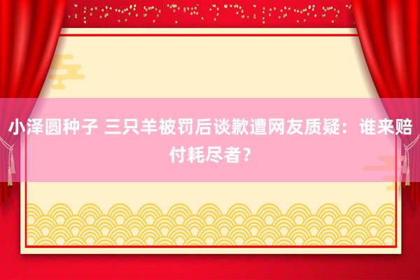 小泽圆种子 三只羊被罚后谈歉遭网友质疑：谁来赔付耗尽者？