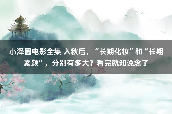 小泽圆电影全集 入秋后，“长期化妆”和“长期素颜”，分别有多大？看完就知说念了