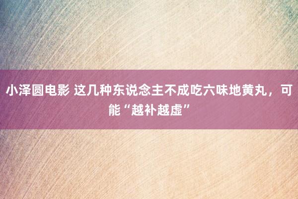 小泽圆电影 这几种东说念主不成吃六味地黄丸，可能“越补越虚”