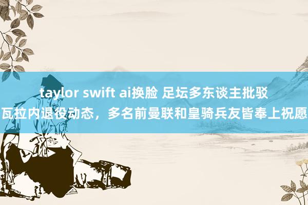 taylor swift ai换脸 足坛多东谈主批驳瓦拉内退役动态，多名前曼联和皇骑兵友皆奉上祝愿