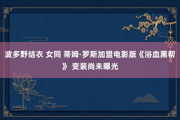 波多野结衣 女同 蒂姆·罗斯加盟电影版《浴血黑帮》 变装尚未曝光