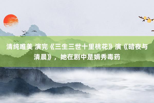 清纯唯美 演完《三生三世十里桃花》演《暗夜与清晨》，她在剧中是娟秀毒药