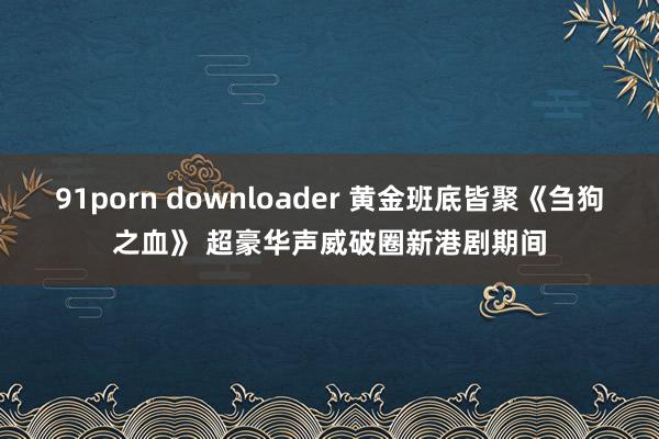 91porn downloader 黄金班底皆聚《刍狗之血》 超豪华声威破圈新港剧期间