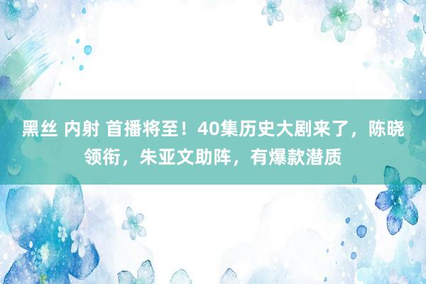 黑丝 内射 首播将至！40集历史大剧来了，陈晓领衔，朱亚文助阵，有爆款潜质