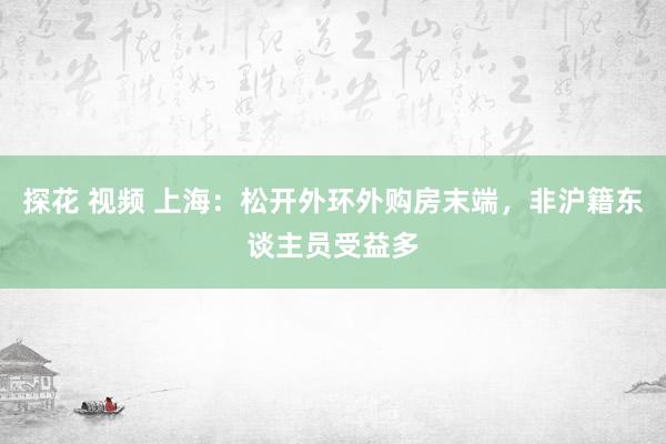 探花 视频 上海：松开外环外购房末端，非沪籍东谈主员受益多