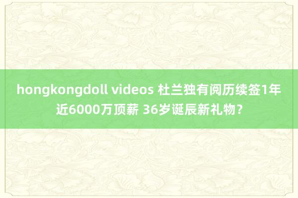 hongkongdoll videos 杜兰独有阅历续签1年近6000万顶薪 36岁诞辰新礼物？