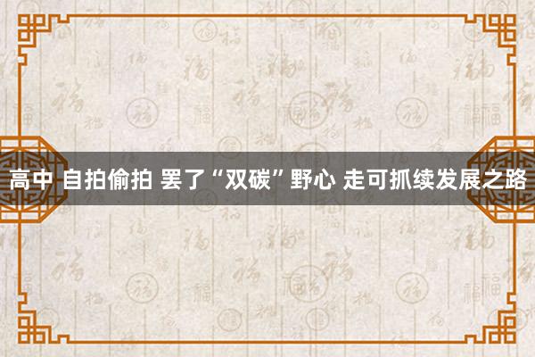 高中 自拍偷拍 罢了“双碳”野心 走可抓续发展之路