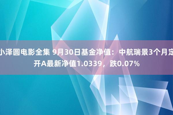 小泽圆电影全集 9月30日基金净值：中航瑞景3个月定开A最新净值1.0339，跌0.07%