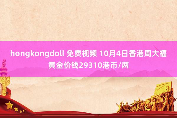 hongkongdoll 免费视频 10月4日香港周大福黄金价钱29310港币/两