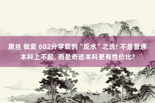 黑丝 做爱 602分学霸的“反水”之选! 不是普通本科上不起， 而是奇迹本科更有性价比?