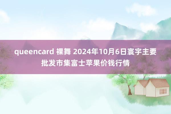 queencard 裸舞 2024年10月6日寰宇主要批发市集富士苹果价钱行情