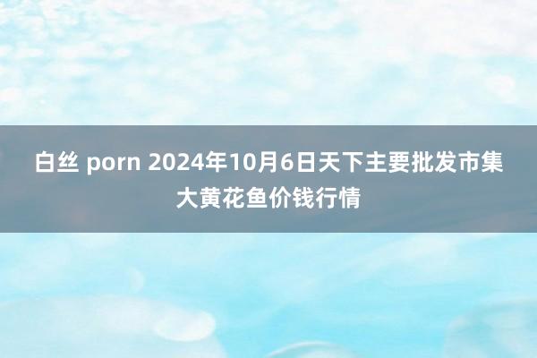 白丝 porn 2024年10月6日天下主要批发市集大黄花鱼价钱行情