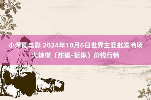 小泽圆电影 2024年10月6日世界主要批发商场大辣椒（甜椒-板椒）价钱行情