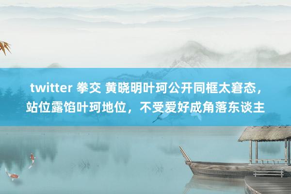 twitter 拳交 黄晓明叶珂公开同框太窘态，站位露馅叶珂地位，不受爱好成角落东谈主